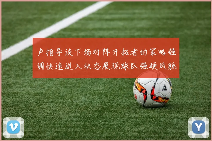 卢指导谈下场对阵开拓者的策略强调快速进入状态展现球队强硬风貌