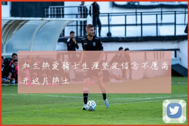 加兰热爱骑士生涯坚定信念不愿离开这片热土