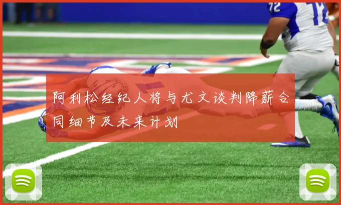 阿利松经纪人将与尤文谈判降薪合同细节及未来计划