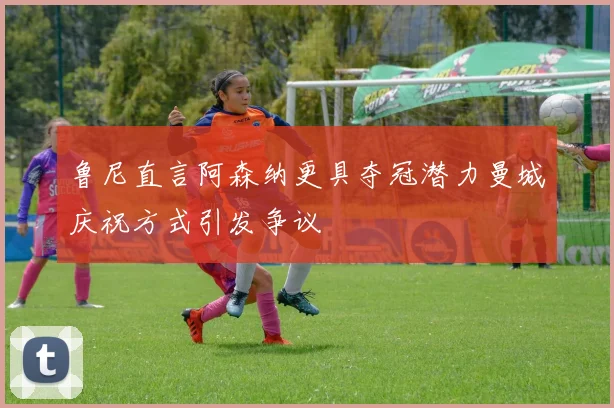 鲁尼直言阿森纳更具夺冠潜力曼城庆祝方式引发争议