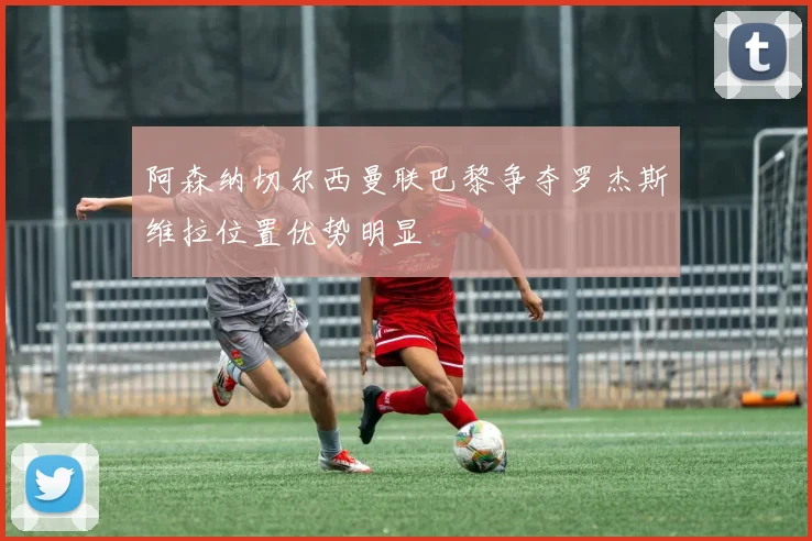 阿森纳切尔西曼联巴黎争夺罗杰斯维拉位置优势明显