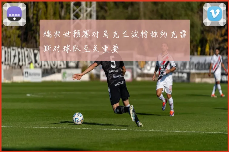 瑞典世预赛对乌克兰波特称约克雷斯对球队至关重要