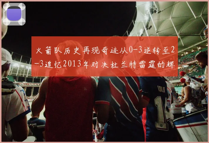 火箭队历史再现奇迹从0-3逆转至2-3追忆2013年对决杜兰特雷霆的辉煌时刻