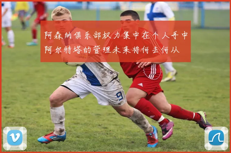阿森纳俱乐部权力集中在个人手中阿尔特塔的管理未来将何去何从