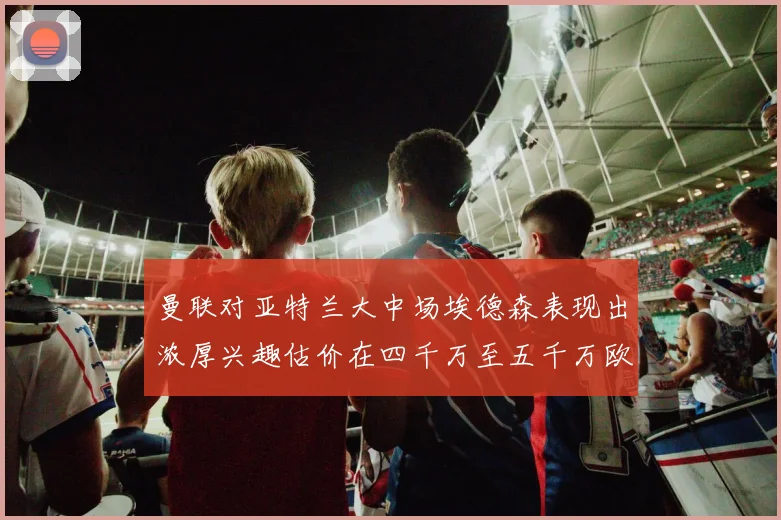 曼联对亚特兰大中场埃德森表现出浓厚兴趣估价在四千万至五千万欧元之间