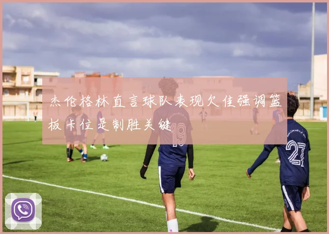 杰伦格林直言球队表现欠佳强调篮板卡位是制胜关键