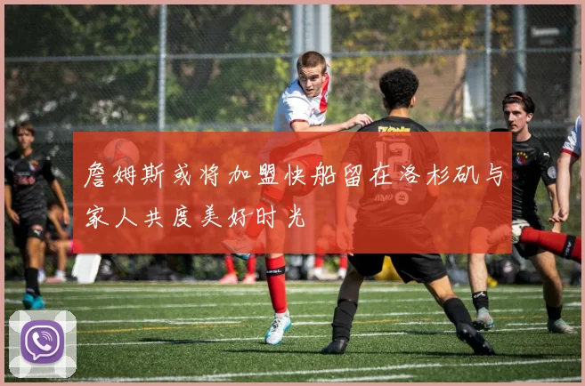 詹姆斯或将加盟快船留在洛杉矶与家人共度美好时光