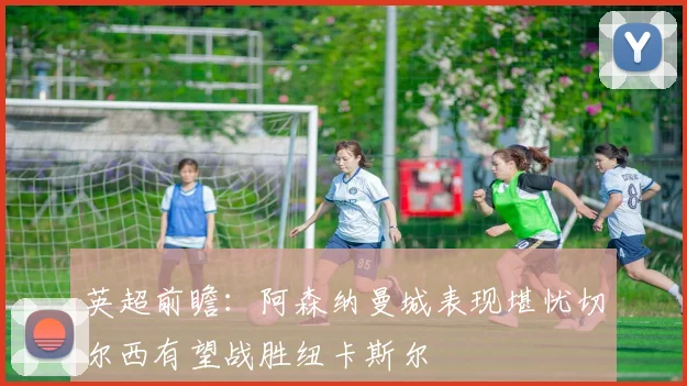 英超前瞻：阿森纳曼城表现堪忧切尔西有望战胜纽卡斯尔