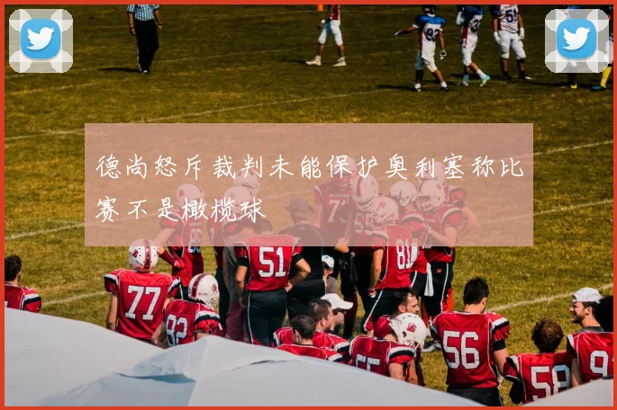 德尚怒斥裁判未能保护奥利塞称比赛不是橄榄球