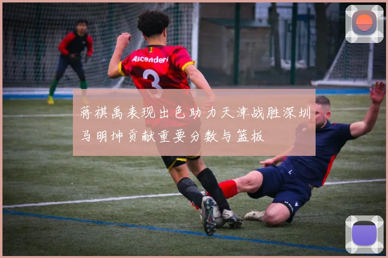 蒋祺禹表现出色助力天津战胜深圳马明坤贡献重要分数与篮板