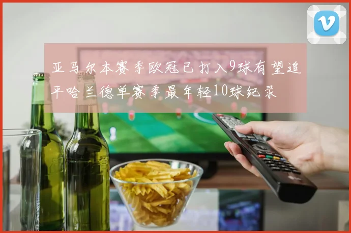 亚马尔本赛季欧冠已打入9球有望追平哈兰德单赛季最年轻10球纪录