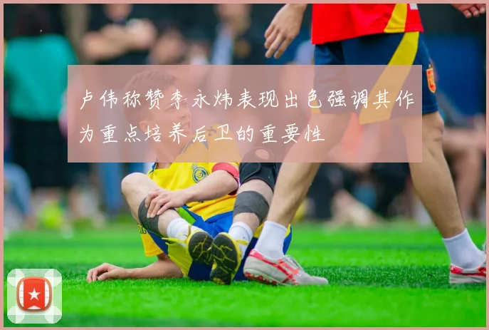 卢伟称赞李永炜表现出色强调其作为重点培养后卫的重要性