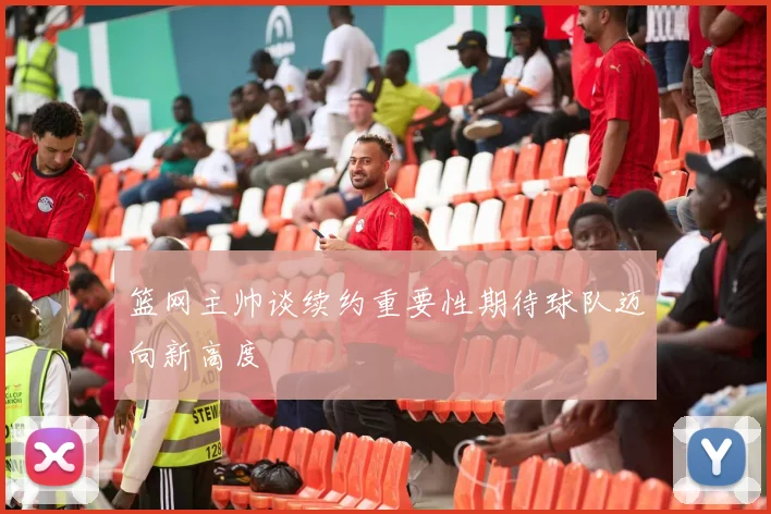 篮网主帅谈续约重要性期待球队迈向新高度