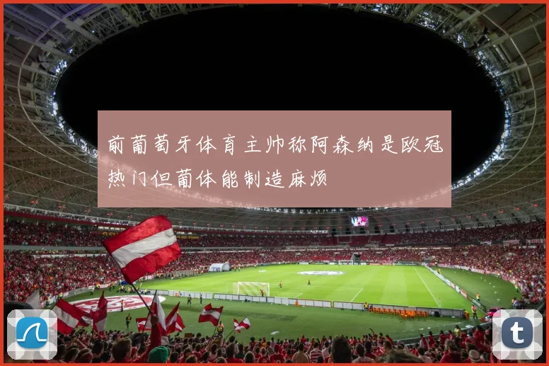 前葡萄牙体育主帅称阿森纳是欧冠热门但葡体能制造麻烦