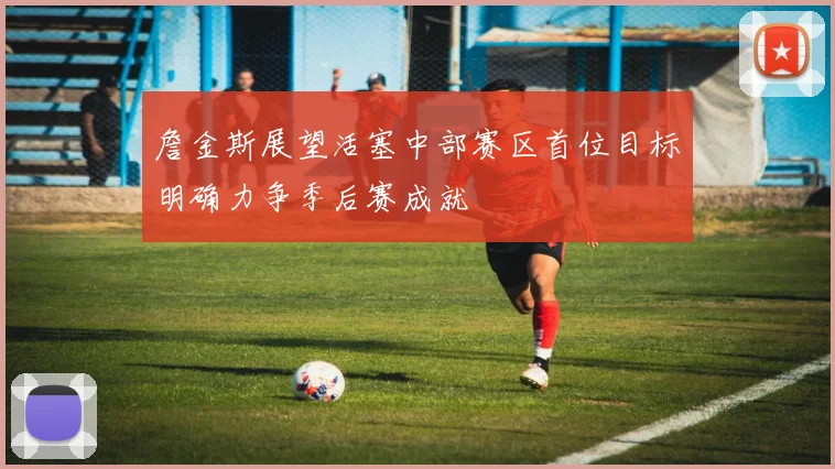 詹金斯展望活塞中部赛区首位目标明确力争季后赛成就