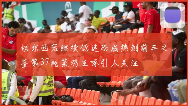 切尔西若继续低迷恐成热刺前车之鉴第37轮菜鸡互啄引人关注